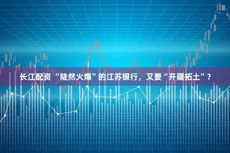 长江配资 “陡然火爆”的江苏银行，又要“开疆拓土”？