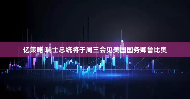 亿策略 瑞士总统将于周三会见美国国务卿鲁比奥