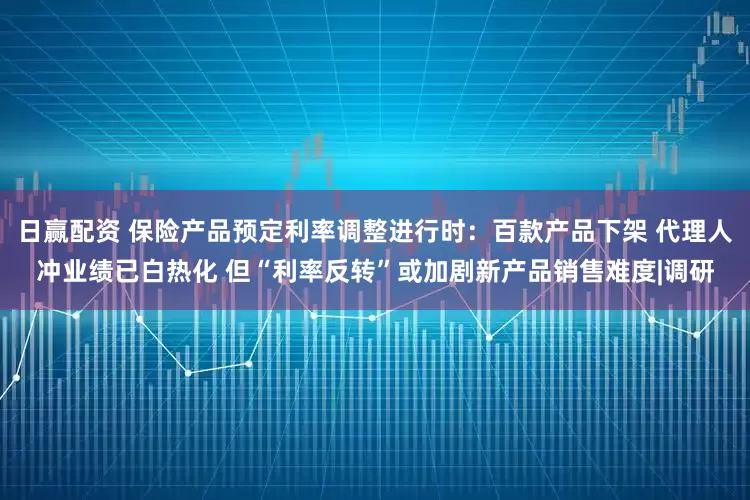 日赢配资 保险产品预定利率调整进行时：百款产品下架 代理人冲业绩已白热化 但“利率反转”或加剧新产品销售难度|调研