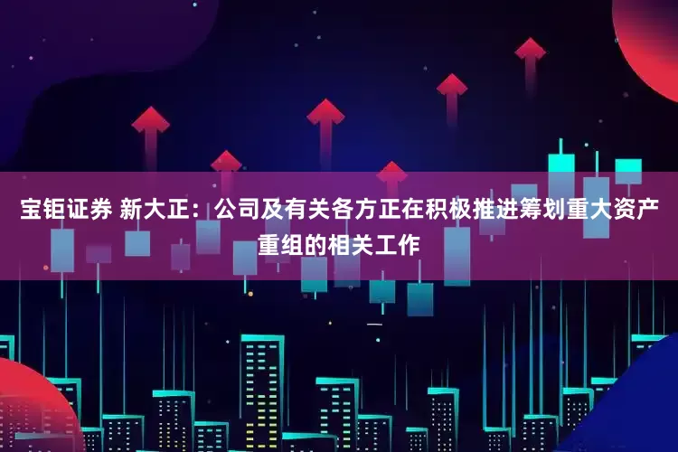 宝钜证券 新大正：公司及有关各方正在积极推进筹划重大资产重组的相关工作