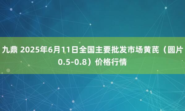 九鼎 2025年6月11日全国主要批发市场黄芪（圆片0.5-0.8）价格行情