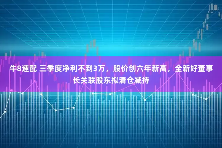牛8速配 三季度净利不到3万，股价创六年新高，全新好董事长关联股东拟清仓减持