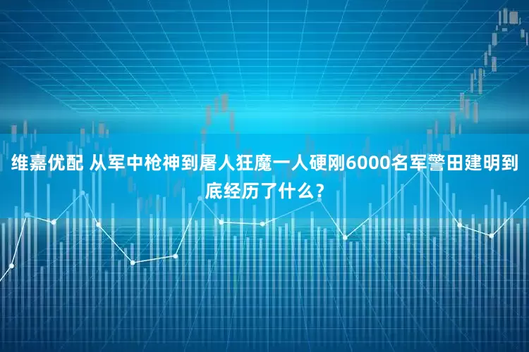 维嘉优配 从军中枪神到屠人狂魔一人硬刚6000名军警田建明到底经历了什么？