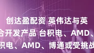 创达盈配资 英伟达与英特尔将联合开发产品 台积电、AMD、博通或受挑战