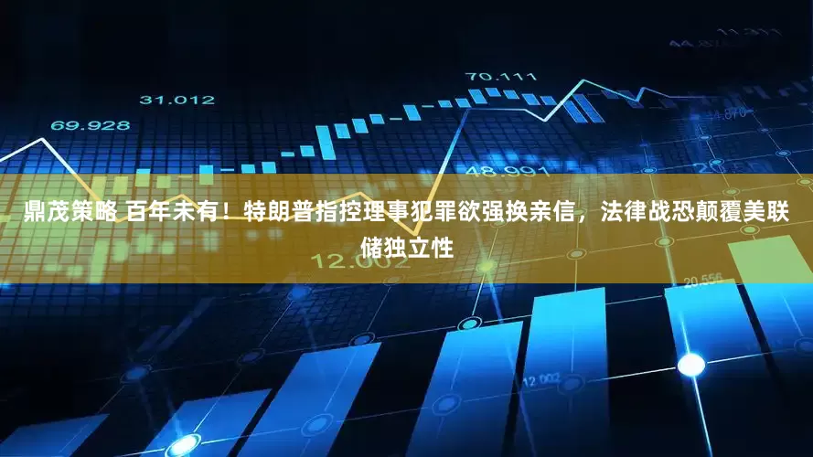 鼎茂策略 百年未有！特朗普指控理事犯罪欲强换亲信，法律战恐颠覆美联储独立性