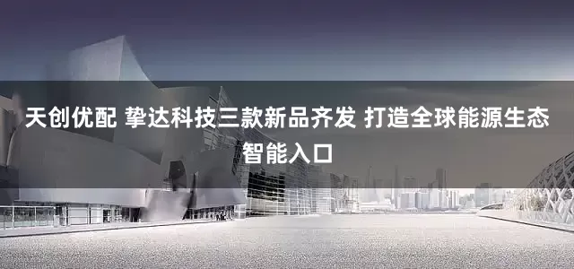 天创优配 挚达科技三款新品齐发 打造全球能源生态智能入口